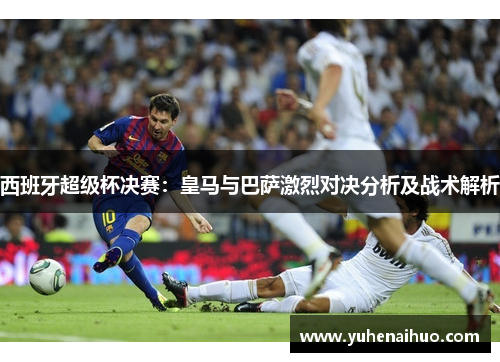 西班牙超级杯决赛:皇马与巴萨激烈对决分析及战术解析