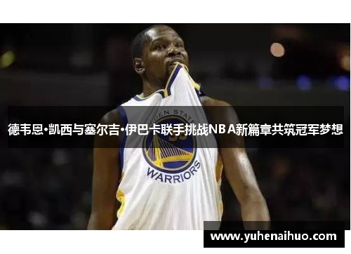 德韦恩·凯西与塞尔吉·伊巴卡联手挑战NBA新篇章共筑冠军梦想